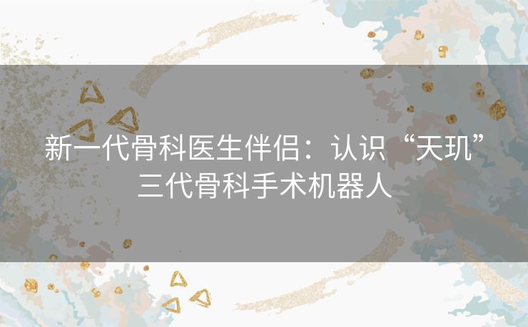 新一代骨科医生伴侣:认识“天玑”三代骨科手术机器人 新一代骨科医生伴侣:认识“天玑”三代骨科手术机器人