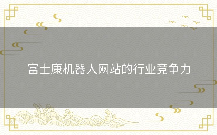 富士康机器人网站的行业竞争力 富士康机器人网站的行业竞争力