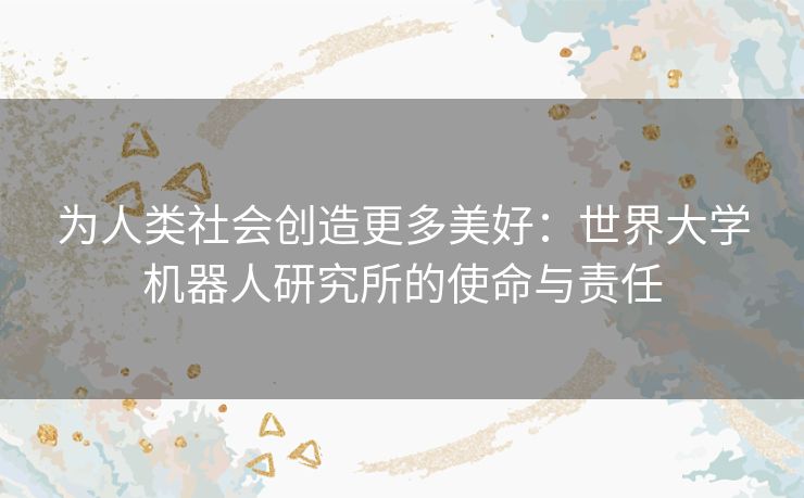 为人类社会创造更多美好:世界大学机器人研究所的使命与责任 为人类社会创造更多美好:世界大学机器人研究所的使命与责任