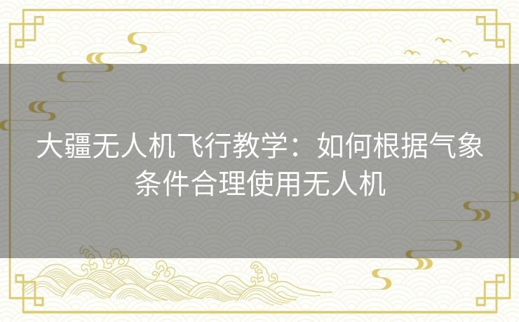 大疆无人机飞行教学:如何根据气象条件合理使用无人机 大疆无人机飞行教学:如何根据气象条件合理使用无人机