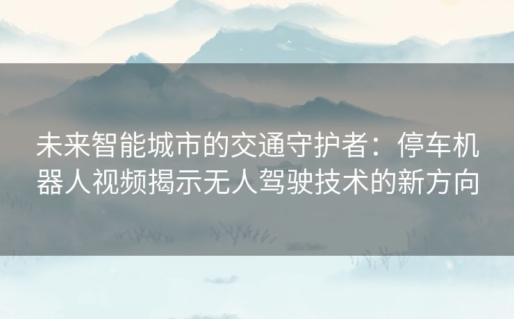 未来智能城市的交通守护者:停车机器人视频揭示无人驾驶技术的新方向 未来智能城市的交通守护者:停车机器人视频揭示无人驾驶技术的新方向