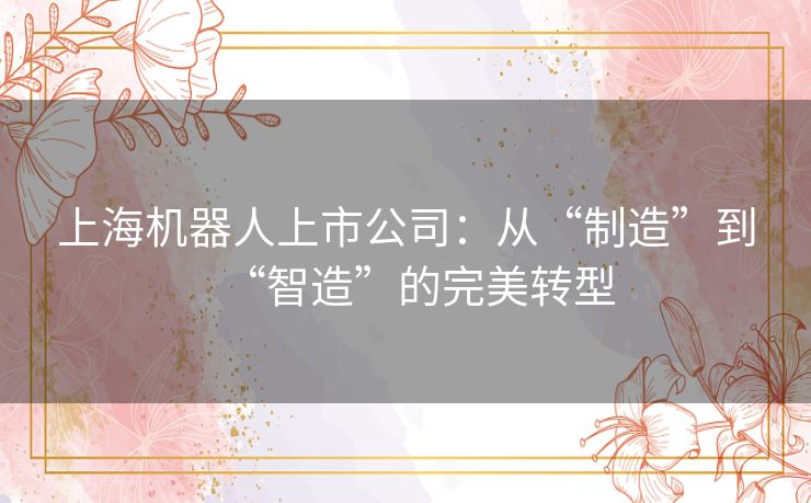 上海机器人上市公司:从“制造”到“智造”的完美转型 上海机器人上市公司:从“制造”到“智造”的完美转型