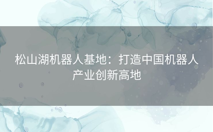 松山湖机器人基地:打造中国机器人产业创新高地 松山湖机器人基地:打造中国机器人产业创新高地