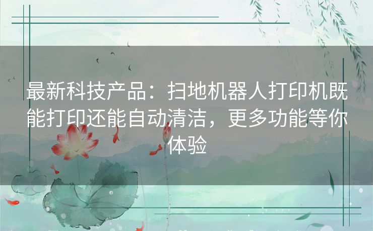 最新科技产品：扫地机器人打印机既能打印还能自动清洁，更多功能等你体验