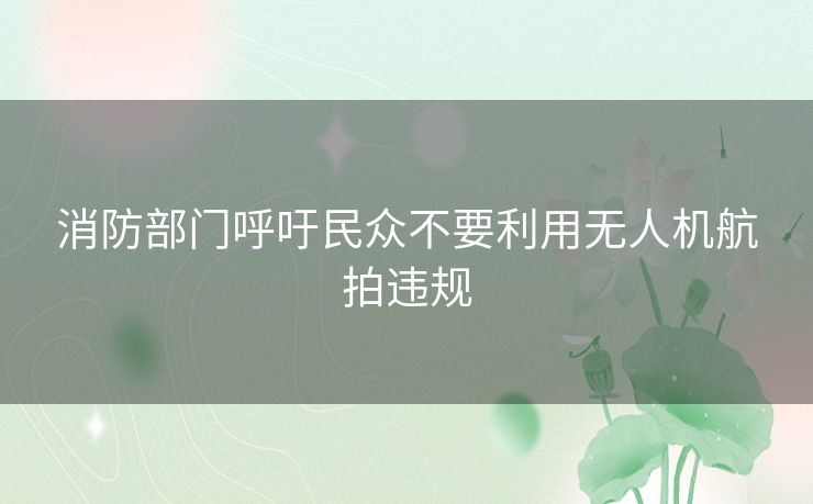 消防部门呼吁民众不要利用无人机航拍违规 消防部门呼吁民众不要利用无人机航拍违规