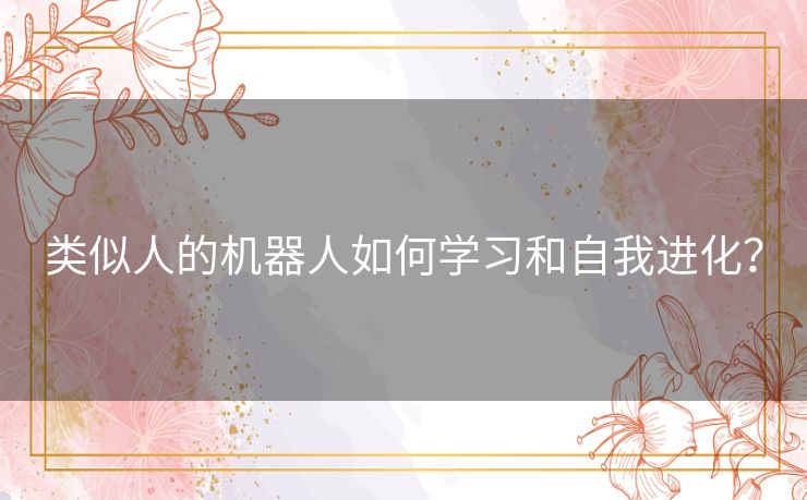类似人的机器人如何学习和自我进化? 类似人的机器人如何学习和自我进化?