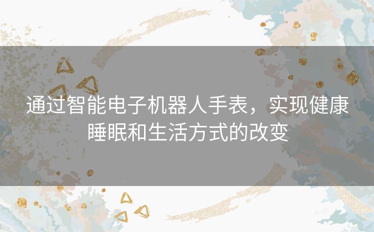通过智能电子机器人手表,实现健康睡眠和生活方式的改变 通过智能电子机器人手表,实现健康睡眠和生活方式的改变