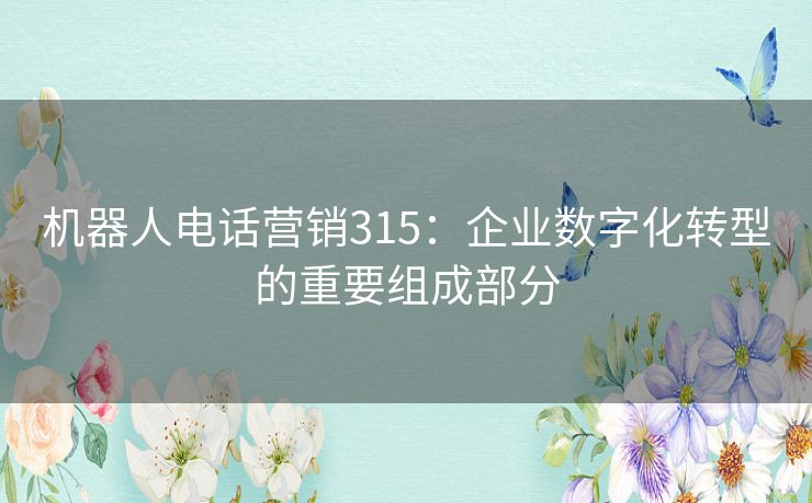 机器人电话营销315:企业数字化转型的重要组成部分 机器人电话营销315:企业数字化转型的重要组成部分