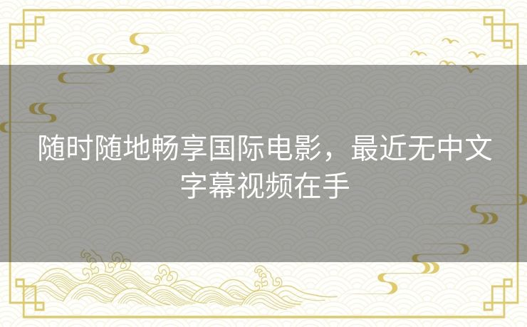 随时随地畅享国际电影,最近无中文字幕视频在手 随时随地畅享国际电影,最近无中文字幕视频在手