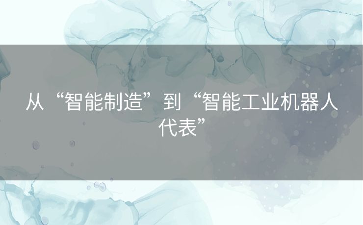 从“智能制造”到“智能工业机器人代表” 从“智能制造”到“智能工业机器人代表”