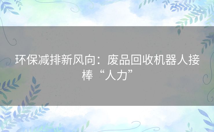环保减排新风向:废品回收机器人接棒“人力” 环保减排新风向:废品回收机器人接棒“人力”