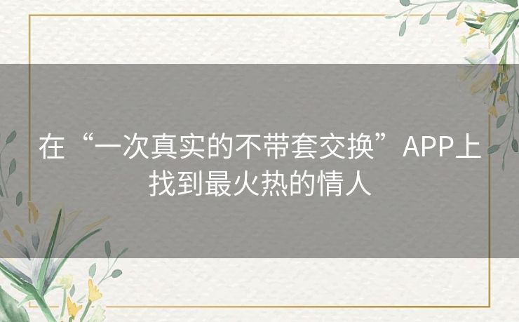 在“一次真实的不带套交换”APP上找到最火热的情人 在“一次真实的不带套交换”APP上找到最火热的情人