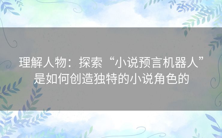 理解人物:探索“小说预言机器人”是如何创造独特的小说角色的 理解人物:探索“小说预言机器人”是如何创造独特的小说角色的