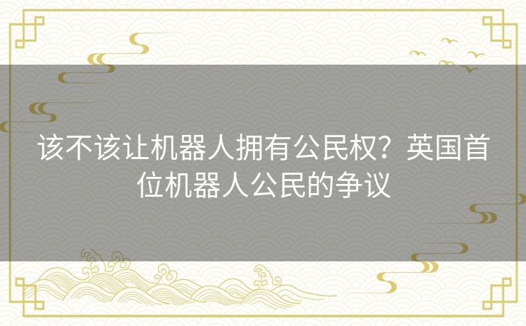 该不该让机器人拥有公民权?英国首位机器人公民的争议 该不该让机器人拥有公民权?英国首位机器人公民的争议