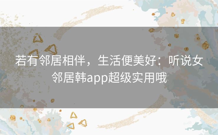 若有邻居相伴,生活便美好:听说女邻居韩app超级实用哦 若有邻居相伴,生活便美好:听说女邻居韩app超级实用哦