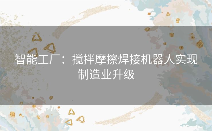 智能工厂:搅拌摩擦焊接机器人实现制造业升级 智能工厂:搅拌摩擦焊接机器人实现制造业升级