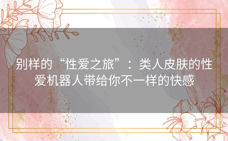 别样的“性爱之旅”:类人皮肤的性爱机器人带给你不一样的快感 别样的“性爱之旅”:类人皮肤的性爱机器人带给你不一样的快感