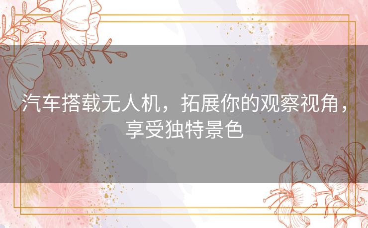 汽车搭载无人机,拓展你的观察视角,享受独特景色 汽车搭载无人机,拓展你的观察视角,享受独特景色