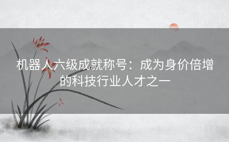 机器人六级成就称号:成为身价倍增的科技行业人才之一 机器人六级成就称号:成为身价倍增的科技行业人才之一