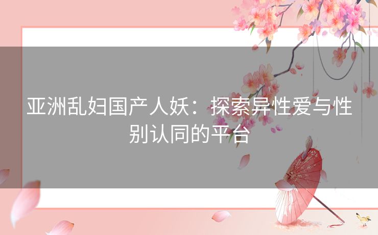 亚洲乱妇国产人妖：探索异性爱与性别认同的平台