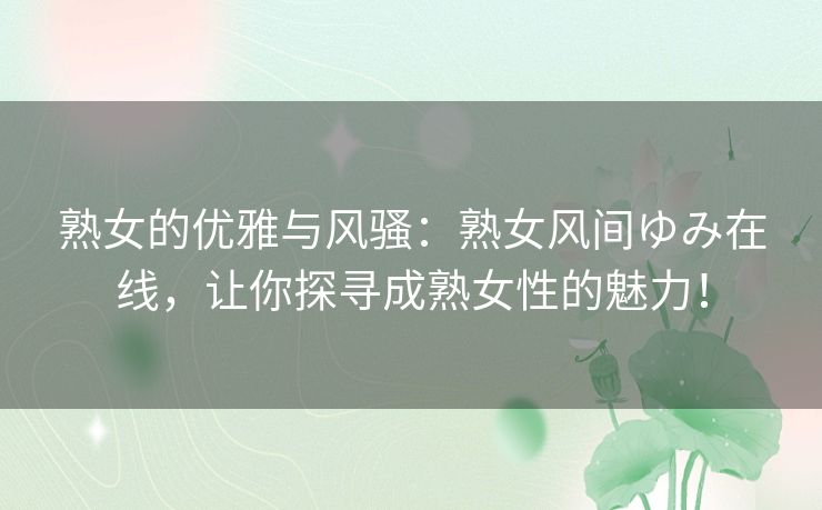 熟女的优雅与风骚:熟女风间ゆみ在线,让你探寻成熟女性的魅力! 熟女的优雅与风骚:熟女风间ゆみ在线,让你探寻成熟女性的魅力!