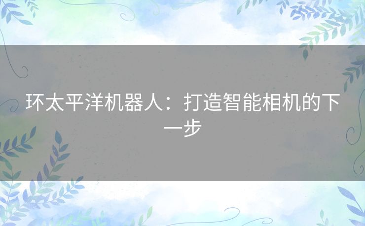 环太平洋机器人:打造智能相机的下一步 环太平洋机器人:打造智能相机的下一步