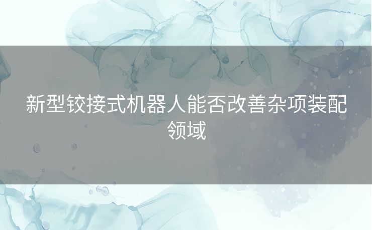 新型铰接式机器人能否改善杂项装配领域 新型铰接式机器人能否改善杂项装配领域