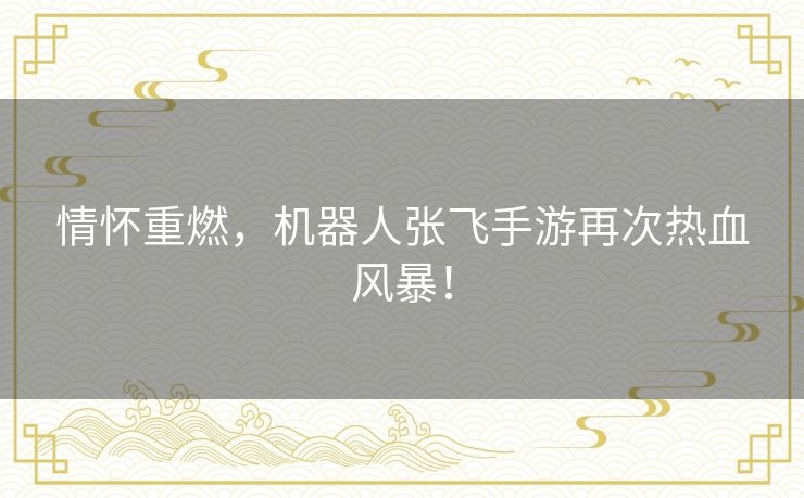 情怀重燃,机器人张飞手游再次热血风暴! 情怀重燃,机器人张飞手游再次热血风暴!