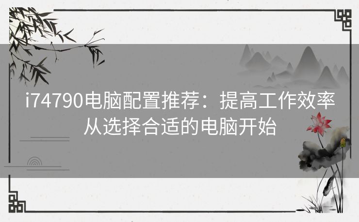 i74790电脑配置推荐:提高工作效率从选择合适的电脑开始 i74790电脑配置推荐:提高工作效率从选择合适的电脑开始