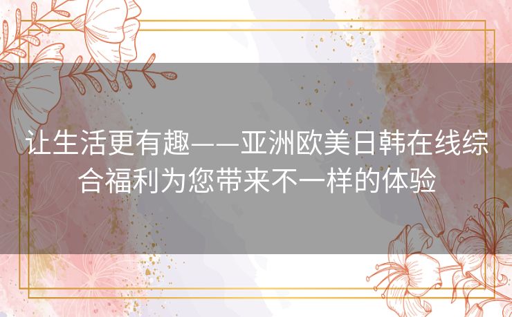 让生活更有趣——亚洲欧美日韩在线综合福利为您带来不一样的体验 让生活更有趣——亚洲欧美日韩在线综合福利为您带来不一样的体验