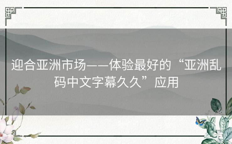 迎合亚洲市场——体验最好的“亚洲乱码中文字幕久久”应用 迎合亚洲市场——体验最好的“亚洲乱码中文字幕久久”应用