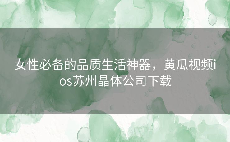 女性必备的品质生活神器，黄瓜视频ios苏州晶体公司下载