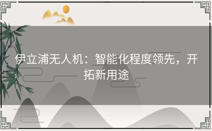 伊立浦无人机:智能化程度领先,开拓新用途 伊立浦无人机:智能化程度领先,开拓新用途