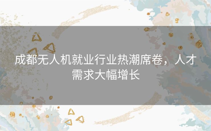 成都无人机就业行业热潮席卷,人才需求大幅增长 成都无人机就业行业热潮席卷,人才需求大幅增长