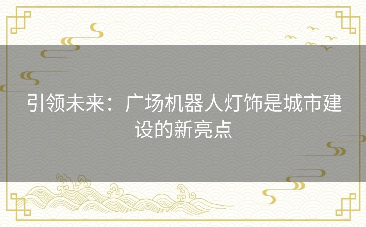 引领未来:广场机器人灯饰是城市建设的新亮点 引领未来:广场机器人灯饰是城市建设的新亮点