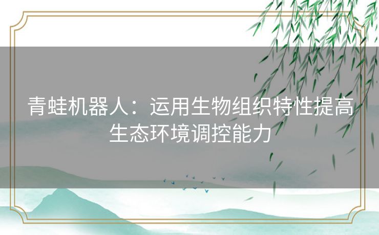 青蛙机器人:运用生物组织特性提高生态环境调控能力 青蛙机器人:运用生物组织特性提高生态环境调控能力