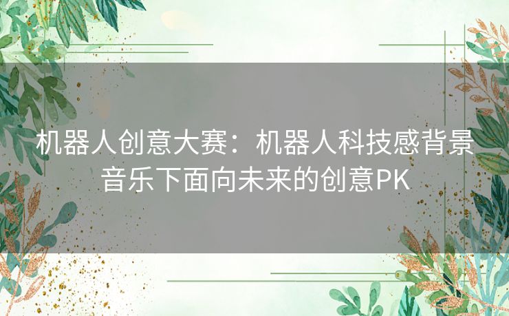 机器人创意大赛:机器人科技感背景音乐下面向未来的创意PK 机器人创意大赛:机器人科技感背景音乐下面向未来的创意PK