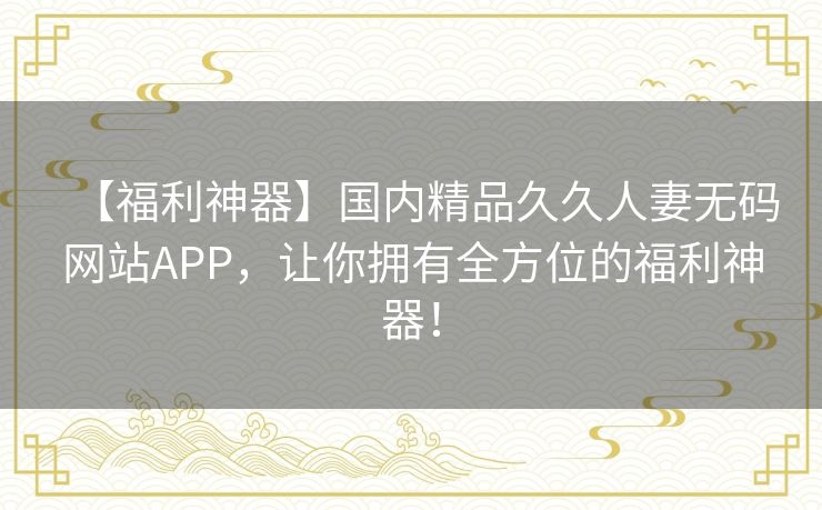 【福利神器】国内精品久久人妻无码网站APP,让你拥有全方位的福利神器! 【福利神器】国内精品久久人妻无码网站APP,让你拥有全方位的福利神器!