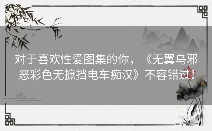 对于喜欢性爱图集的你,《无翼乌邪恶彩色无摭挡电车痴汉》不容错过! 对于喜欢性爱图集的你,《无翼乌邪恶彩色无摭挡电车痴汉》不容错过!