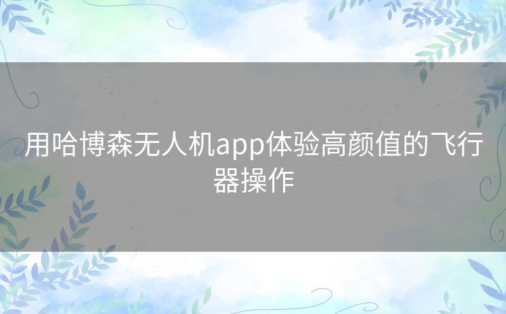 用哈博森无人机app体验高颜值的飞行器操作 用哈博森无人机app体验高颜值的飞行器操作
