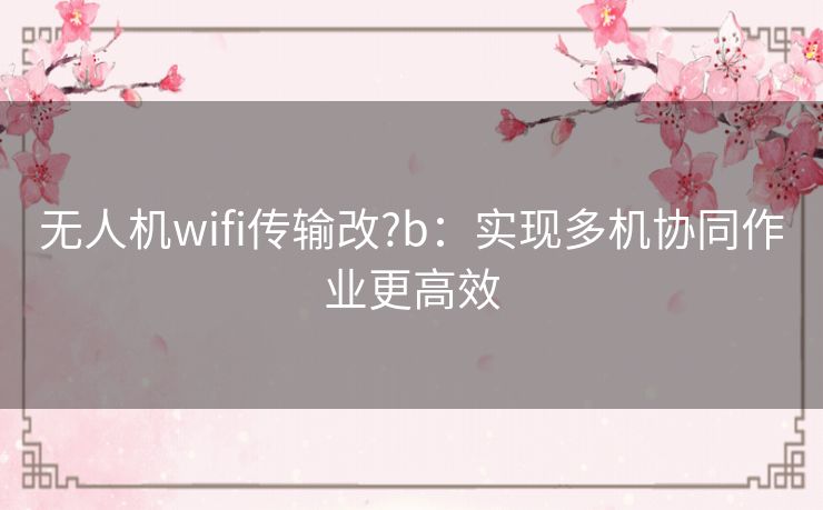 无人机wifi传输改?b:实现多机协同作业更高效 无人机wifi传输改?b:实现多机协同作业更高效