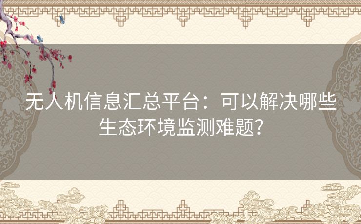 无人机信息汇总平台：可以解决哪些生态环境监测难题？