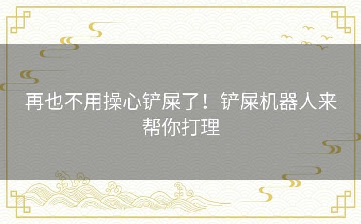 再也不用操心铲屎了！铲屎机器人来帮你打理