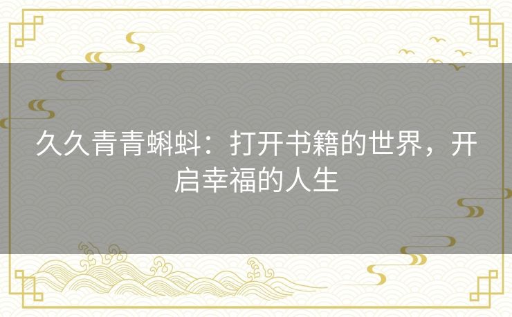 久久青青蝌蚪:打开书籍的世界,开启幸福的人生 久久青青蝌蚪:打开书籍的世界,开启幸福的人生