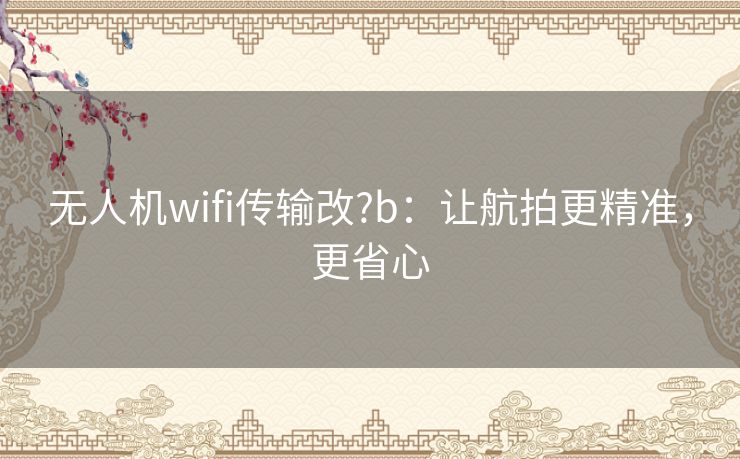 无人机wifi传输改?b:让航拍更精准,更省心 无人机wifi传输改?b:让航拍更精准,更省心