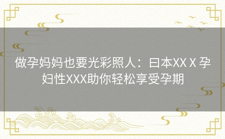 做孕妈妈也要光彩照人:曰本XXⅩ孕妇性XXX助你轻松享受孕期 做孕妈妈也要光彩照人:曰本XXⅩ孕妇性XXX助你轻松享受孕期