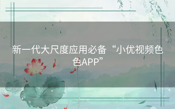 新一代大尺度应用必备“小优视频色色APP” 新一代大尺度应用必备“小优视频色色APP”