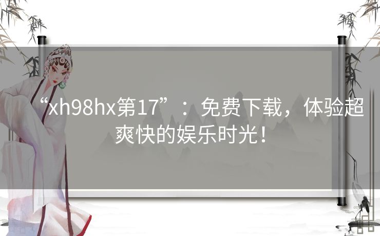 “xh98hx第17”：免费下载，体验超爽快的娱乐时光！