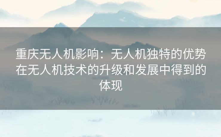 重庆无人机影响:无人机独特的优势在无人机技术的升级和发展中得到的体现 重庆无人机影响:无人机独特的优势在无人机技术的升级和发展中得到的体现