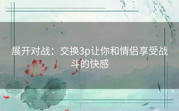 展开对战:交换3p让你和情侣享受战斗的快感 展开对战:交换3p让你和情侣享受战斗的快感